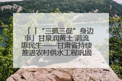 「“三抓三促”身边事」甘泉润黄土 涓流惠民生——甘肃省持续推进农村供水工程巩固提升项目建设