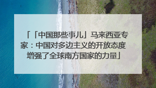 「中国那些事儿」马来西亚专家：中国对多边主义的开放态度增强了全球南方国家的力量