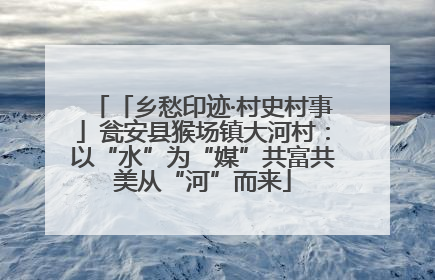 「乡愁印迹·村史村事」瓮安县猴场镇大河村：以“水”为“媒”共富共美从“河”而来
