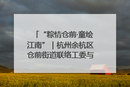 “粽情仓前·童绘江南”｜杭州余杭区仓前街道联络工委与辖区群众共度佳节