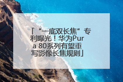 “一底双长焦”专利曝光！华为Pura 80系列有望重写影像长焦规则