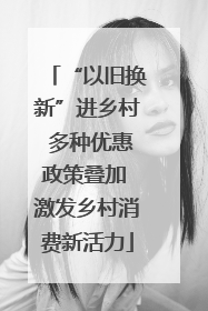 “以旧换新”进乡村 多种优惠政策叠加 激发乡村消费新活力