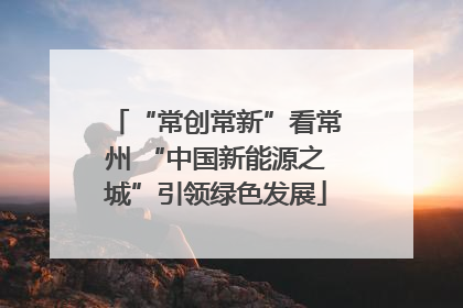 “常创常新”看常州 “中国新能源之城”引领绿色发展
