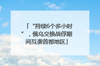 “持续6个多小时”，俄乌交换战俘期间互袭首都地区