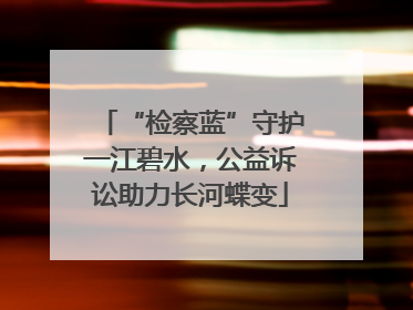 “检察蓝”守护一江碧水，公益诉讼助力长河蝶变