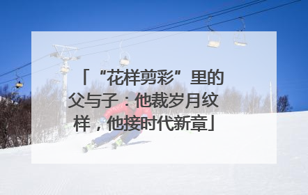 “花样剪彩”里的父与子：他裁岁月纹样，他接时代新章