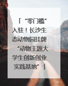 “零门槛”入驻！长沙生态动物园挂牌“动物主题大学生创新创业实践基地”