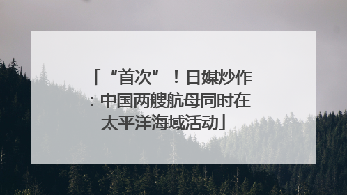 “首次”！日媒炒作：中国两艘航母同时在太平洋海域活动