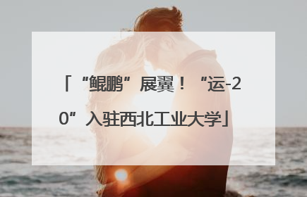 “鲲鹏”展翼！“运-20”入驻西北工业大学