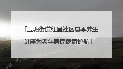 玉塘街道红星社区夏季养生讲座为老年居民健康护航