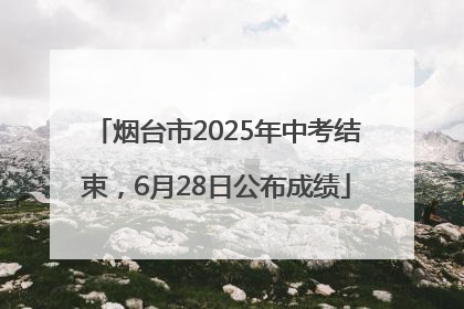 烟台市2025年中考结束，6月28日公布成绩
