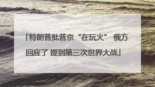 特朗普批普京“在玩火” 俄方回应了 提到第三次世界大战