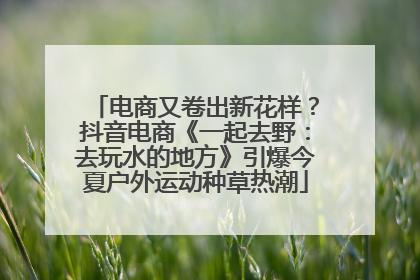 电商又卷出新花样？抖音电商《一起去野：去玩水的地方》引爆今夏户外运动种草热潮