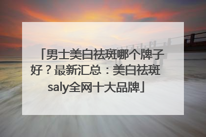 男士美白祛斑哪个牌子好？最新汇总：美白祛斑saly全网十大品牌