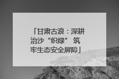 甘肃古浪：深耕治沙“织绿” 筑牢生态安全屏障
