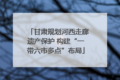 甘肃规划河西走廊遗产保护 构建“一带六市多点”布局