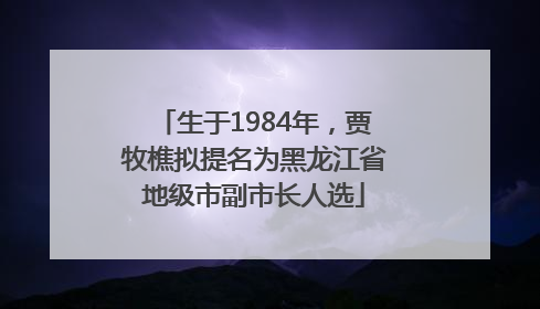 生于1984年，贾牧樵拟提名为黑龙江省地级市副市长人选