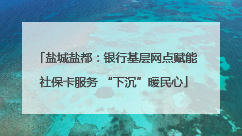 盐城盐都：银行基层网点赋能 社保卡服务 “下沉”暖民心