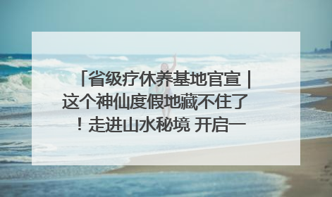 省级疗休养基地官宣｜这个神仙度假地藏不住了！走进山水秘境 开启一场野奢度假之旅！