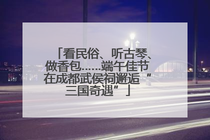 看民俗、听古琴、做香包……端午佳节在成都武侯祠邂逅“三国奇遇”