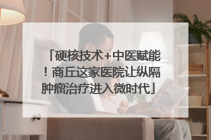 硬核技术+中医赋能！商丘这家医院让纵隔肿瘤治疗进入微时代
