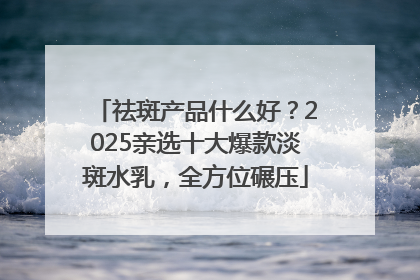祛斑产品什么好？2025亲选十大爆款淡斑水乳，全方位碾压
