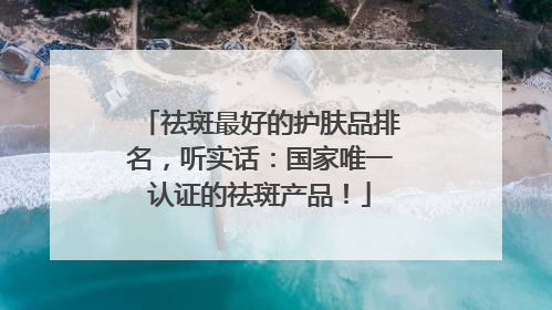 祛斑最好的护肤品排名，听实话：国家唯一认证的祛斑产品！