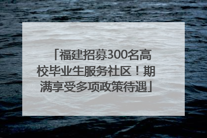 福建招募300名高校毕业生服务社区！期满享受多项政策待遇