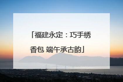 福建永定：巧手绣香包 端午承古韵