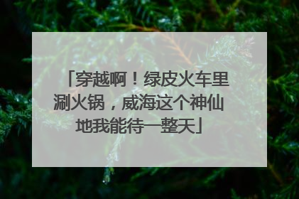 穿越啊！绿皮火车里涮火锅，威海这个神仙地我能待一整天