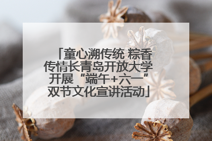 童心溯传统 粽香传情长青岛开放大学开展“端午+六一”双节文化宣讲活动