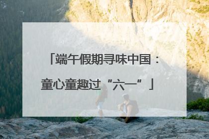 端午假期寻味中国：童心童趣过“六一”