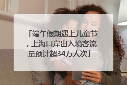 端午假期遇上儿童节，上海口岸出入境客流量预计超34万人次