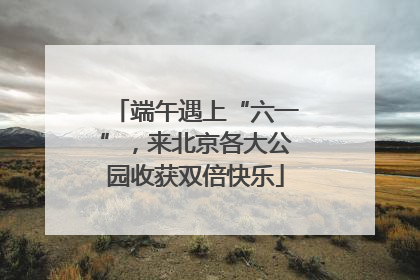 端午遇上“六一”，来北京各大公园收获双倍快乐