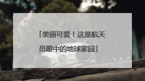 美丽可爱！这是航天员眼中的地球家园