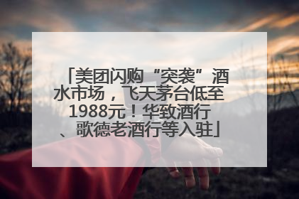 美团闪购“突袭”酒水市场，飞天茅台低至1988元！华致酒行、歌德老酒行等入驻