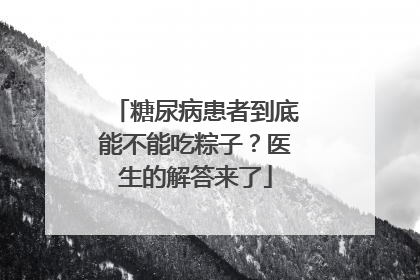 糖尿病患者到底能不能吃粽子？医生的解答来了