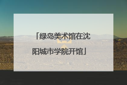 绿岛美术馆在沈阳城市学院开馆