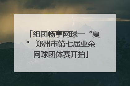 组团畅享网球一“夏” 郑州市第七届业余网球团体赛开拍