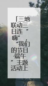 三地联动三日连“嗨”，“我们的节日·端午”主题活动上演花式出圈
