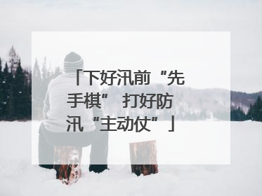 下好汛前“先手棋” 打好防汛“主动仗”