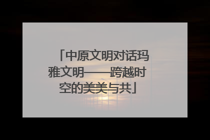 中原文明对话玛雅文明——跨越时空的美美与共