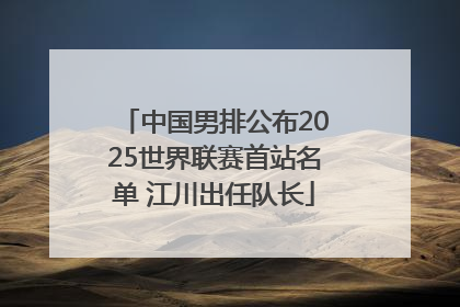 中国男排公布2025世界联赛首站名单 江川出任队长