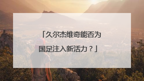 久尔杰维奇能否为国足注入新活力？