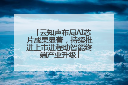 云知声布局AI芯片成果显著，持续推进上市进程助智能终端产业升级