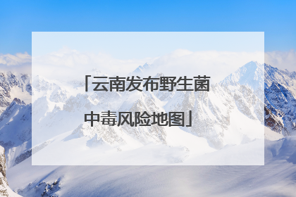 云南发布野生菌中毒风险地图