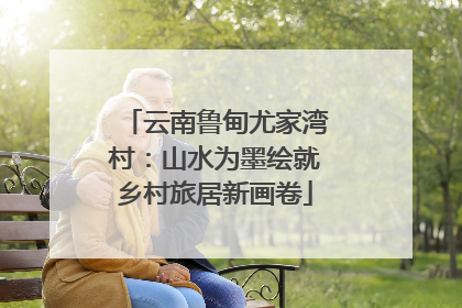 云南鲁甸尤家湾村：山水为墨绘就乡村旅居新画卷