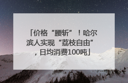 价格“腰斩”！哈尔滨人实现“荔枝自由”，日均消费100吨