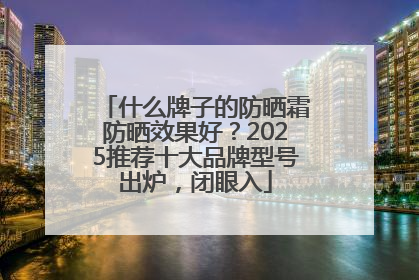 什么牌子的防晒霜防晒效果好？2025推荐十大品牌型号出炉，闭眼入