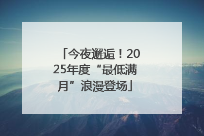今夜邂逅！2025年度“最低满月”浪漫登场